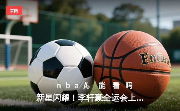 新星闪耀！李轩豪全运会上演绝杀，助北京男篮逆转夺冠