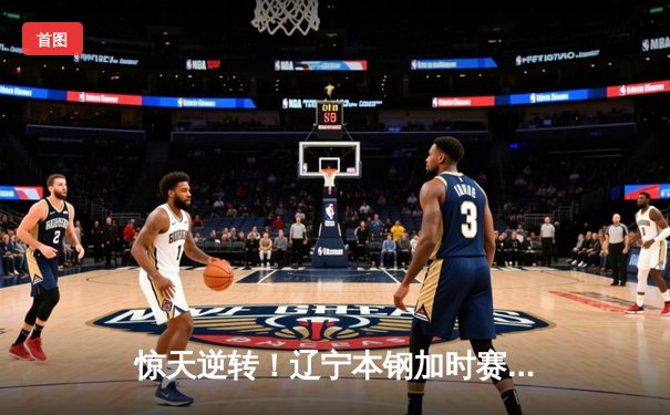 惊天逆转！辽宁本钢加时赛力克广东宏远，赵继伟三分雨浇灭卫冕冠军