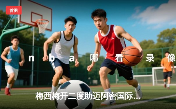 梅西梅开二度助迈阿密国际逆转，刷新个人赛季助攻纪录